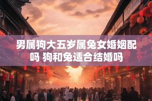男属狗大五岁属兔女婚姻配吗 狗和兔适合结婚吗