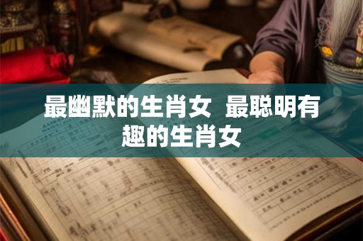 最幽默的生肖女  最聪明有趣的生肖女