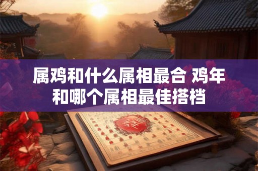 属鸡和什么属相最合 鸡年和哪个属相最佳搭档