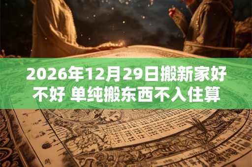 2026年12月29日搬新家好不好 单纯搬东西不入住算搬家吗 2026年12月29日搬新家好不好 单纯搬东西不入住算搬家吗