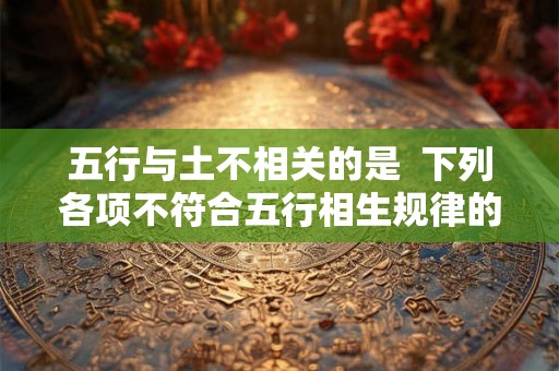五行与土不相关的是 下列各项不符合五行相生规律的是 五行与土不相关的是 下列各项不符合五行相生规律的是