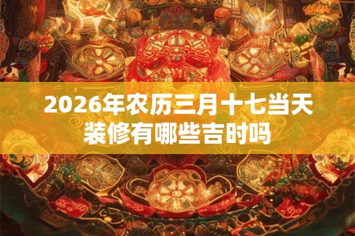 2026年农历三月十七当天装修有哪些吉时吗