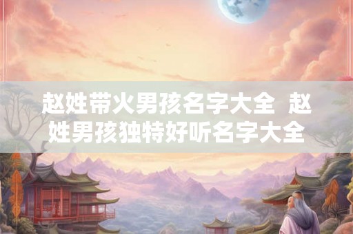 赵姓带火男孩名字大全  赵姓男孩独特好听名字大全