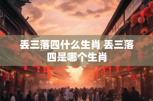丢三落四什么生肖 丢三落四是哪个生肖
