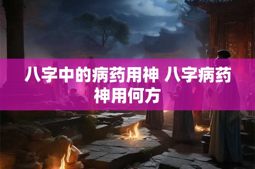 八字中的病药用神 八字病药神用何方
