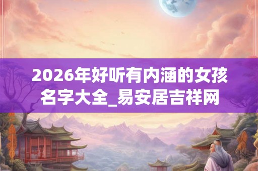 2026年好听有内涵的女孩名字大全_易安居吉祥网