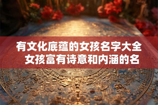 有文化底蕴的女孩名字大全 女孩富有诗意和内涵的名字 有文化底蕴的女孩名字大全 女孩富有诗意和内涵的名字