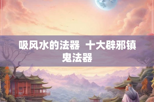 吸风水的法器  十大辟邪镇鬼法器
