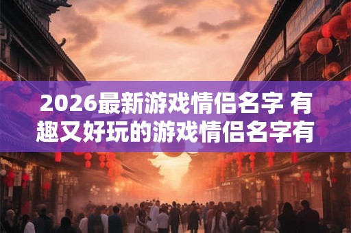 2026最新游戏情侣名字 有趣又好玩的游戏情侣名字有哪些