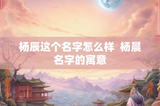 杨辰这个名字怎么样  杨晨名字的寓意