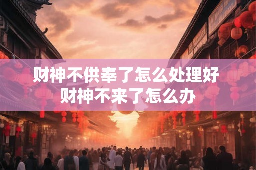 财神不供奉了怎么处理好 财神不来了怎么办