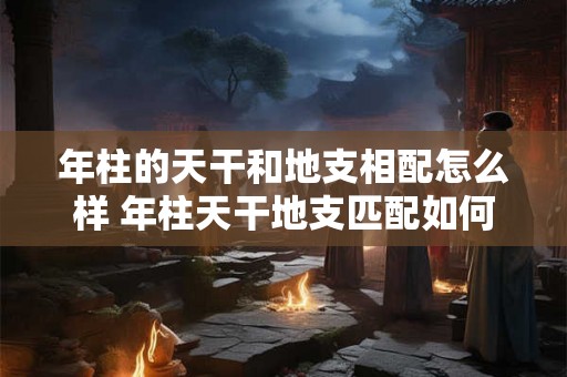 年柱的天干和地支相配怎么样 年柱天干地支匹配如何