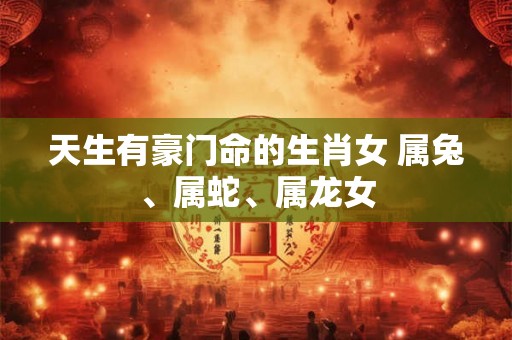 天生有豪门命的生肖女 属兔、属蛇、属龙女