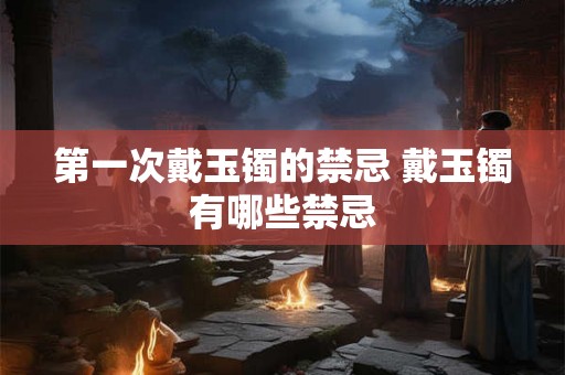 第一次戴玉镯的禁忌 戴玉镯有哪些禁忌 第一次戴玉镯的禁忌 戴玉镯有哪些禁忌