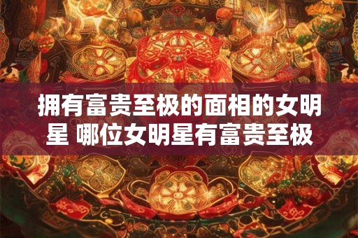 拥有富贵至极的面相的女明星 哪位女明星有富贵至极的面相
