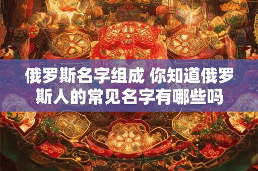 俄罗斯名字组成 你知道俄罗斯人的常见名字有哪些吗