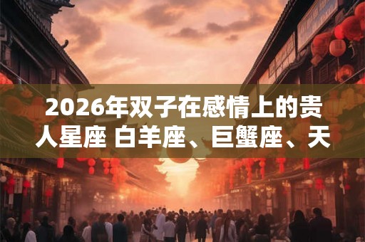 2026年双子在感情上的贵人星座 白羊座、巨蟹座、天秤座