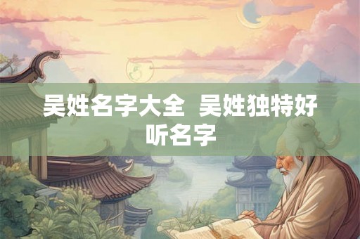 吴姓名字大全 吴姓独特好听名字 吴姓名字大全 吴姓独特好听名字