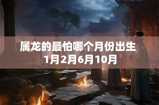 属龙的最怕哪个月份出生 1月2月6月10月