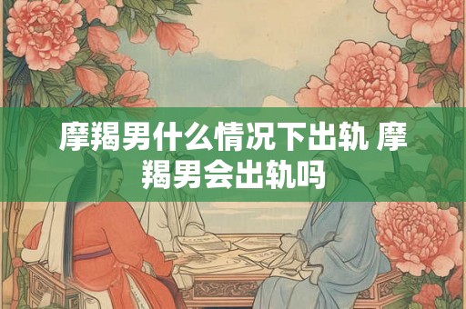 摩羯男什么情况下出轨 摩羯男会出轨吗