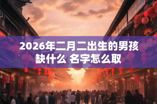 2026年二月二出生的男孩缺什么 名字怎么取