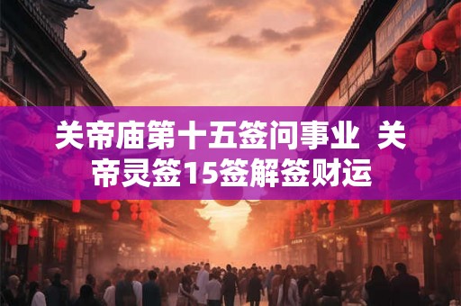 关帝庙第十五签问事业 关帝灵签15签解签财运 关帝庙第十五签问事业 关帝灵签15签解签财运