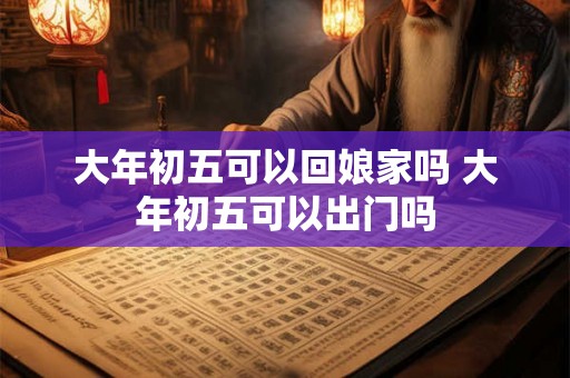 大年初五可以回娘家吗 大年初五可以出门吗