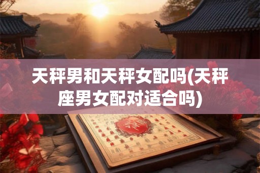 天秤男和天秤女配吗(天秤座男女配对适合吗)