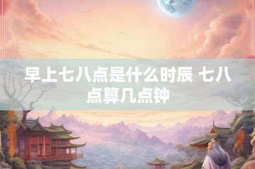 早上七八点是什么时辰 七八点算几点钟
