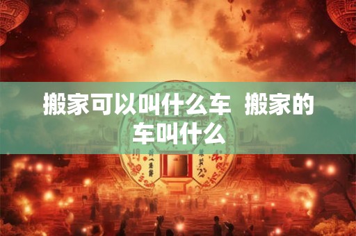 搬家可以叫什么车  搬家的车叫什么