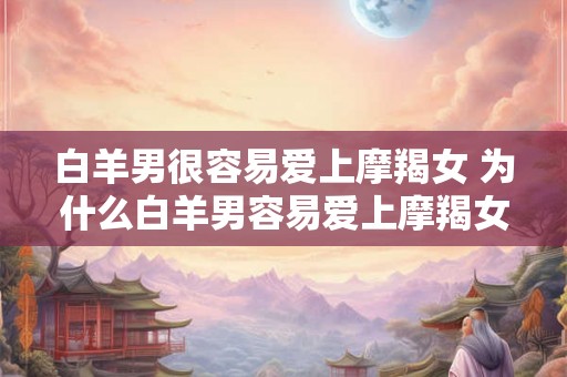 白羊男很容易爱上摩羯女 为什么白羊男容易爱上摩羯女