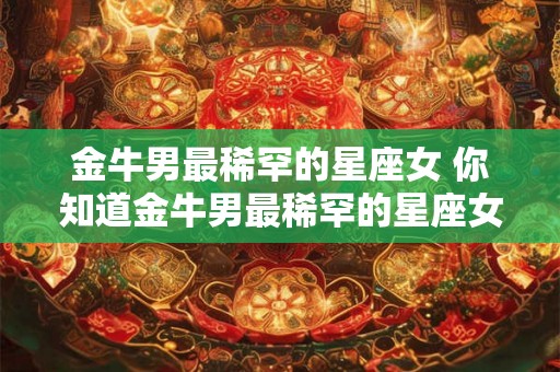 金牛男最稀罕的星座女 你知道金牛男最稀罕的星座女是谁吗