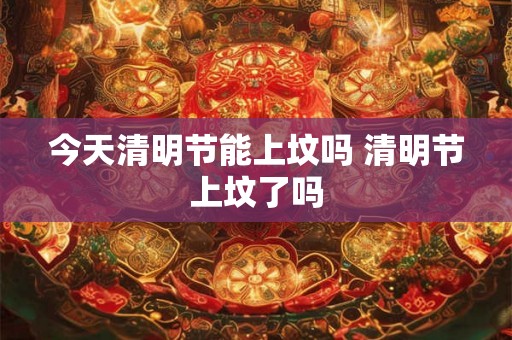 今天清明节能上坟吗 清明节上坟了吗