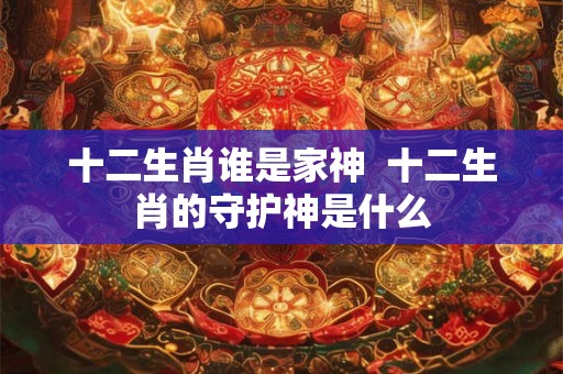 十二生肖谁是家神 十二生肖的守护神是什么 十二生肖谁是家神 十二生肖的守护神是什么