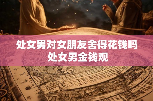 处女男对女朋友舍得花钱吗 处女男金钱观 处女男对女朋友舍得花钱吗 处女男金钱观