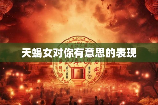天蝎女对你有意思的表现