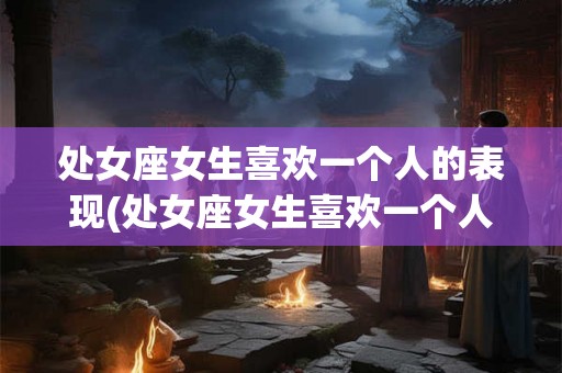 处女座女生喜欢一个人的表现(处女座女生喜欢一个人的表现有哪些？)