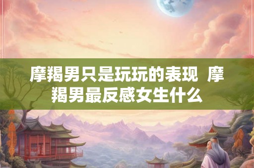 摩羯男只是玩玩的表现  摩羯男最反感女生什么