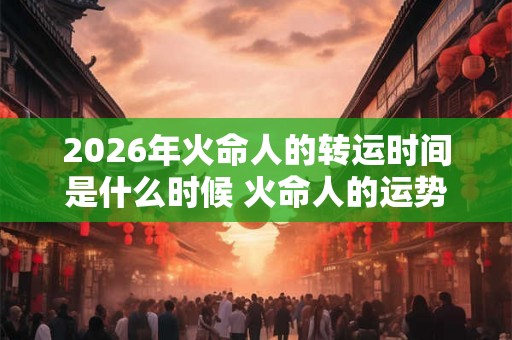2026年火命人的转运时间是什么时候 火命人的运势怎么样 2026年火命人的转运时间是什么时候 火命人的运势怎么样