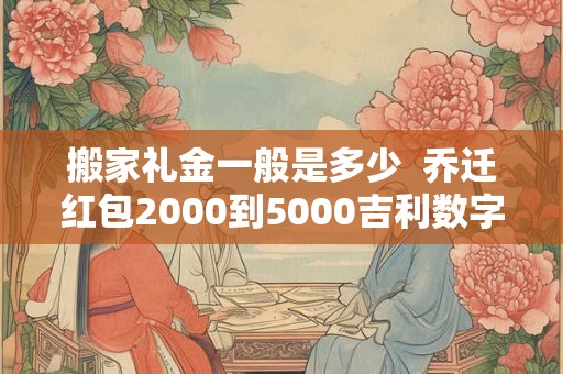 搬家礼金一般是多少  乔迁红包2000到5000吉利数字