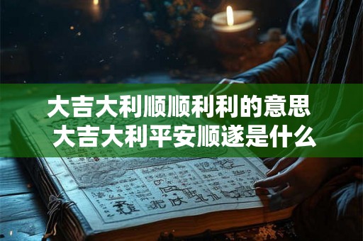 大吉大利顺顺利利的意思  大吉大利平安顺遂是什么意思