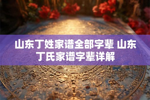 山东丁姓家谱全部字辈 山东丁氏家谱字辈详解