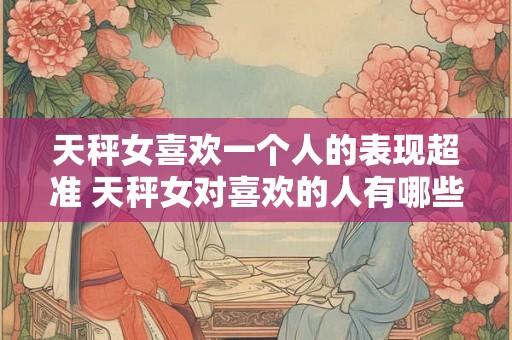 天秤女喜欢一个人的表现超准 天秤女对喜欢的人有哪些超准表现