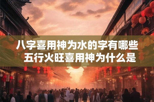 八字喜用神为水的字有哪些 五行火旺喜用神为什么是火 八字喜用神为水的字有哪些 五行火旺喜用神为什么是火
