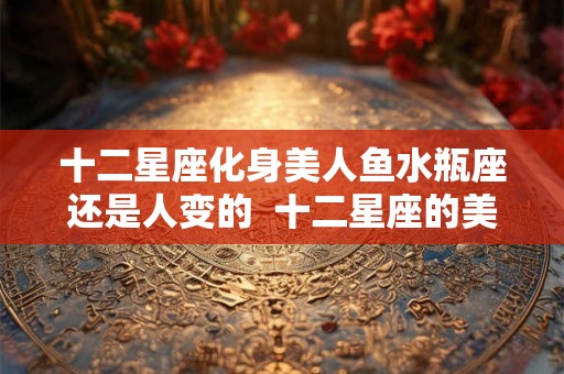 十二星座化身美人鱼水瓶座还是人变的  十二星座的美人鱼