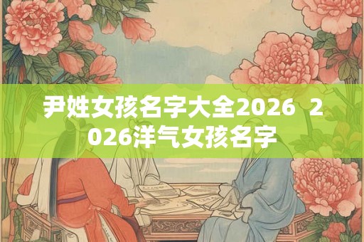 尹姓女孩名字大全2026  2026洋气女孩名字