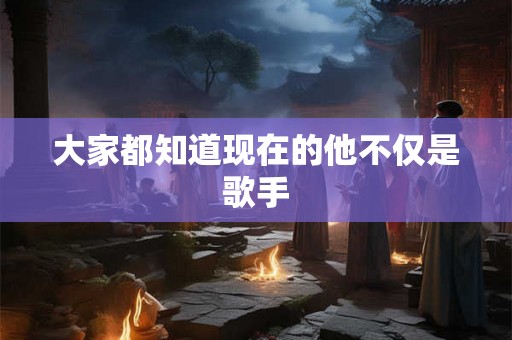 大家都知道现在的他不仅是歌手