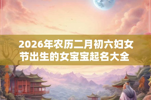 2026年农历二月初六妇女节出生的女宝宝起名大全  应该起什么名字