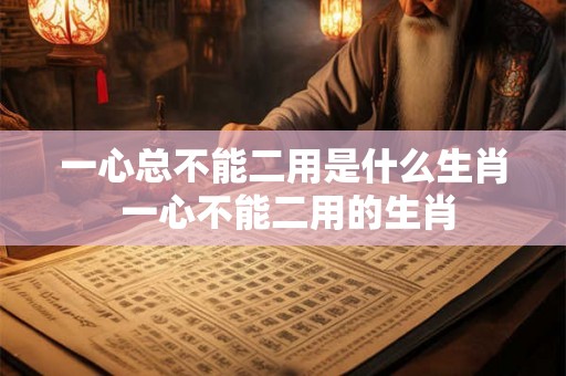 一心总不能二用是什么生肖 一心不能二用的生肖 一心总不能二用是什么生肖 一心不能二用的生肖