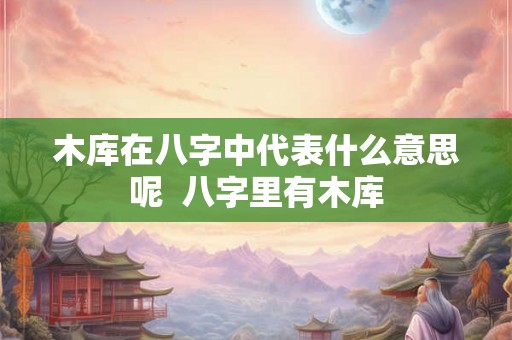 木库在八字中代表什么意思呢  八字里有木库